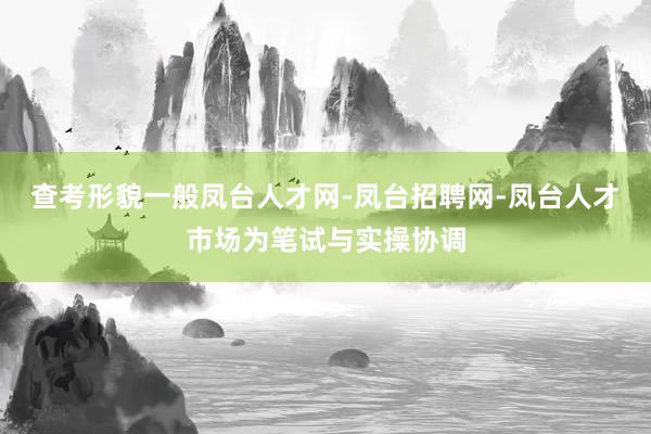 查考形貌一般凤台人才网-凤台招聘网-凤台人才市场为笔试与实操协调